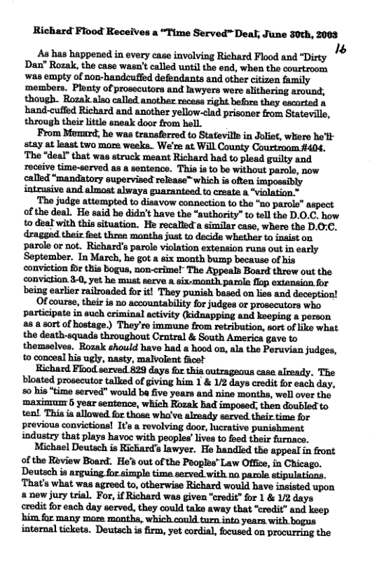 Richard Flood Receives a “Time Served™ Deal, June 30th, 2003 As has happened in every case involving Richard Flood and Dirty ’ Dan” Rozak, the case wasn’t called until the end, when the courtroom was empty of non-handcuffed defendants and other citizen family members. Plenty of prosecutors and lawyers were slithering around, though. Rozak also called another recess right before they escorted & hand-cuffed Richard and another ellow-clad prisoner from Stateville, through their little sneak door from hell. From Memrd, he was transferred to Stateville in Joliet, where he’tl stay at least two more weeka. We’re at Will County Courtroom #404. The “deal” that was struck meant Richard had to plead guilty and receive time-served as a sentence. This is to be without parole, now called “mandatory supervised release™ which is often impossibly intrusive and almoat always guaranteed to create a “violation * mjndnlmmmdwdhmmnmhfimm’m of the deal. He said he didn’t have the “authority” to tell the D.0.C. how to deal with this situation. He recalled a similar case, where the D.0: draggad their foet three montha just to decide whether ta insist on parole or not. Richard’s parole violation extension runs out in early September. In March, he got a six month bump because of his conviction for this bogus, non-crime!” The Appeals Board threw out the conviction 3-0, yet he must serve a six-month parole flop extensian for being earlier railroaded for it! They punish based on lies and deception! Of course, their is no accountability for judges or prosecutors who p‘rhflukinlw:hmminllmfivuyfidn‘ypiflllndhepifl’Apmfl 25 a sort of hostage.) They’re immune from retribution, sort of ike what the death-squads throughout Crntral & South America gave to themselves. Rozak should have had a hood on, ala the Peruvian judges, to conceal his ugly, nasty, malvolent facet Richard Flood served 829 days for this outrageous case already. The bloated prosecutor talked of giving him 1 & /2 days credit for each day, 50 his “time served” would ba five years and nine months, well over the ‘maxinm 5 year sentence, which Rozak bad imposed; then doubled to ten! This ia allowed for those wha’ve already served their time for previous convictions! It’s a revolving door, lucrative punishment industzy that plays havoc with peoples’ ives to foed their furnace. Michael Deutech s Richard’s lawyer. He handled the appeal in front of the Review Board. He’s out of the Peoples” Law Office, in Chicago. Deutsch is arguing for simple time served with na parale stipulatians. That’s what was agreed to, otherwise Richard would have insisted upon a new jury trial. For, if Richard was given ‘credit” for 1 & V/2 days credit for each day served, they could take away that “credit” and keep internal tickets. Deutach is firm, yet cordial, focused on procurring the